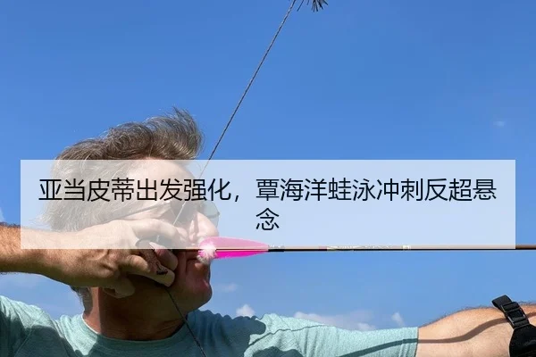 亚当皮蒂出发强化，覃海洋蛙泳冲刺反超悬念 | yaxin
